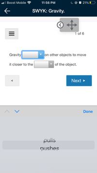 ll Boost Mobile
11:56 PM
@ O 21% O
SWYK: Gravity.
1 of 6
Gravity
on other objects to move
it closer to the
of the object.
Next >
Done
pulls
Nushes
