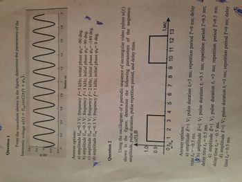 Question 1
From the waveform shown in the figure, determine the parameters of the
harmonic voltage u(t) = Umcos (2nft + Po).
0.4
0.2
wwwwwww
0
-0.2
-0.4
1.6
1.8
0.6
0.8
1.2
0.4
1
0
0.2
Время, мс
Answer options:
a) amplitude Um=0.3 V; frequency f= 5 kHz; initial phase Po= -90 deg.
b) amplitude Um=0.3 V; frequency f= 5 kHz; initial phase po 90 deg.
c) amplitude Um=0.3 V; frequency f= 2 kHz; initial phase po= -180 deg.
d) amplitude Um=0.3 V; frequency f= 1 kHz; initial phase po= 0 deg.
So
的
Question 2
Using the oscillogram of a periodic sequence of rectangular video pulses u(t)
shown in the figure, determine the following parameters of the sequence:
amplitude, pulse duration, pulse repetition period, and delay time.
Au(t), B
1.0
0.5
t,MC
0t 1 2 3 4 5 6 7 8 9 10 11 12 13
Answer options:
time t₁ = -0.5 ms.
a) amplitude E=1 V; pulse duration t-3 ms; repetition period T-9 ms; delay
delay time ta = 0.5 ms.
b) amplitude E-1 V; pulse duration t; =3.5 ms; repetition period T=9.5 ms;
delay time t = -0.5 ms.
c) amplitude E=1 V; pulse duration t₁ =3 ms; repetition period T=9.5 ms;
time ta = 0.5 ms.
d) amplitude E=1 V; pulse duration t; =3 ms; repetition period T-9 ms; delay
a (1)s
2
