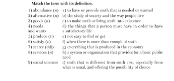 Match the term with its definition.
1) abundance (n)
2) alternative (n)
3) goods (n)
4) needs
and wants
5) produce (v)
6) satisfy (v)
7) scarce (adj)
8) services (n)
9) social sciences
a) to have or provide smth that is needed or wanted
b) the study of society and the way people live
c) to make smth or bring smth into existence
d) the things that a person must have in order to have
a satisfactory life
e) not easy to find or get
f) when there is more than enough of smth
g) everything that is produced in the economy
h) a system or organisation that provides for a basic public
need
i) smth that is different from smth else, especially from
what is usual, and offering the possibility of choice