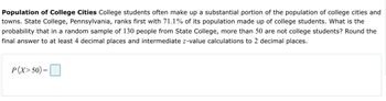 **Population of College Cities** 

College students often make up a substantial portion of the population of college cities and towns. State College, Pennsylvania, ranks first with 71.1% of its population made up of college students. What is the probability that in a random sample of 130 people from State College, more than 50 are not college students? Round the final answer to at least 4 decimal places and intermediate z-value calculations to 2 decimal places.

\[ P(X > 50) = \boxed{\phantom{0}} \]