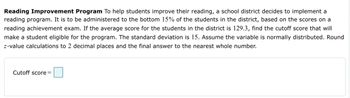 Reading Improvement Program To help students improve their reading, a school district decides to implement a
reading program. It is to be administered to the bottom 15% of the students in the district, based on the scores on a
reading achievement exam. If the average score for the students in the district is 129.3, find the cutoff score that will
make a student eligible for the program. The standard deviation is 15. Assume the variable is normally distributed. Round
z-value calculations to 2 decimal places and the final answer to the nearest whole number.
Cutoff score=