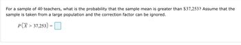 For a sample of 40 teachers, what is the probability that the sample mean is greater than $37,253? Assume that the sample is taken from a large population and the correction factor can be ignored.

\[ P\left(\bar{X} > 37,253 \right) = \, \] (there is an empty space for input).