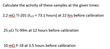 Calculate the activity of these samples at the given times:
2.2 mCi Tl-201 (t₁/2 = 73.1 hours) at 22 hrs before calibration
25 μCi Tc-99m at 12 hours before calibration
10 mCi F-18 at 3.5 hours before calibration
wwww