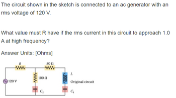 ### Understanding the Circuit Configuration

The circuit shown in the sketch is connected to an AC generator with an RMS (Root Mean Square) voltage of 120 V. 

#### Objective:
Determine the value of the resistor \( R \) such that the RMS current in the circuit approaches 1.0 A at high frequency.

#### Required:
The answer units should be in [Ohms].

### Circuit Diagram Details:

![Circuit Diagram](image_path_here)

The circuit comprises the following components:

1. An AC generator providing an RMS voltage of 120 V.
2. A resistor \( R \) (whose value is to be determined).
3. A 50-ohm resistor.
4. A 100-ohm resistor.
5. An inductor (denoted as L).
6. Two capacitors (\( C_1 \) and \( C_2 \)).

##### Explanation of the Components:
- **Resistor \( R \)**: This is the variable resistor whose value we aim to determine.
- **50-ohm Resistor and 100-ohm Resistor**: These fixed resistors are part of the network that affects the total impedance of the circuit.
- **Inductor \( L \)** and **Capacitors (\( C_1 \), \( C_2 \))**: These components contribute to the reactive part of the impedance. At high frequencies, the inductive and capacitive reactances influence the circuit behavior significantly. 

#### High Frequency Consideration:
At high frequencies:
- The reactance of an inductor (\( X_L = \omega L \)) increases.
- The reactance of a capacitor (\( X_C = 1/(\omega C) \)) decreases.

Given the target current of 1.0 A RMS, the total impedance \( Z \) of the circuit must satisfy Ohm’s Law:

\[ V_{RMS} = I_{RMS} \cdot Z \]

Substituting the known values:

\[ 120 \text{ V} = 1.0 \text{ A} \cdot Z \]

Thus, the impedance \( Z \) must be 120 ohms. The value of \( R \) must be determined to achieve this total impedance considering the influence of other resistors and reactive components.

### Conclusion:
By analyzing how the impedance of inductors and capacitors change with frequency, and taking into account the circuit’s configuration, we can use Ohm's