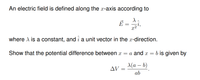 An electric field is defined along the x-axis according to
x2
where A is a constant, and î a unit vector in the x-direction.
Show that the potential difference between x = a and x =
b is given by
A(a – b)
AV =
ab
