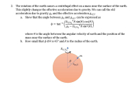 ### The Effect of Earth's Rotation on Effective Gravity

The rotation of the Earth causes a centrifugal effect on a mass near the surface of the Earth. This slight change affects the effective acceleration due to gravity. We can denote the traditional acceleration due to gravity as \( g_0 \) and the effective acceleration as \( g_{eff} \).

#### a. Derivation of the Angle Between \( g_0 \) and \( g_{eff} \)

We aim to show that the angle \( \phi \) between \( g_0 \) and \( g_{eff} \) can be expressed as:
\[ 
\phi = \tan^{-1} \left( \frac{\Omega_{S}/S_{0}^2 R \sin(\theta) \cos(\theta)}{g_0 - \Omega_{S}/S_{0}^2 R \sin^2(\theta)} \right) 
\]

Here:
- \( \theta \) represents the angle between the angular velocity vector of the Earth and the position of the mass near the Earth’s surface.
- \( R \) is the radius of the Earth.
- \( \Omega_{S}/S_{0} \) is the given constant of proportionality for the angular velocity of Earth’s rotation.

#### b. Calculation of \( \phi \) for \( \theta = 45^\circ \)

To determine how small \( \phi \) is when \( \theta = 45^\circ \) and considering the radius \( R \) of the Earth, we substitute these values into the derived formula.

#### Diagram Explanation

Below the text, there is a diagram depicting:

- A circle representing the Earth.
- An angle \( \theta \) is marked between the radius \( r_{m/S} \) and the vertical axis of rotation \( \Omega_{S}/S_{0} \).
- A point labeled \( m \) on the surface represents the mass's position.

This diagram helps visualize the relationship between Earth’s rotation and the effective gravity at different points on the Earth's surface.

By understanding these relationships, students can grasp how centrifugal forces impact the effective gravity we experience on Earth.