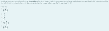 Consider an experiment that involves rolling a fair eleven-sided die four times. Assume that (i) the outcomes on each roll are all equally likely to occur and (ii) each roll is independent of all the
other rolls. What is the probability that we will observe a number less than or equal to 5 on every roll of the four rolls of the die?
Select one:
O
O
O
5
4
(H)*
11
5
11
6
11
5
4
11
5
(₁)
11
4