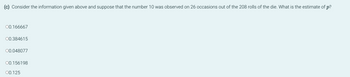 (c) Consider the information given above and suppose that the number 10 was observed on 26 occasions out of the 208 rolls of the die. What is the estimate of p?
00.166667
00.384615
00.048077
00.156198
00.125