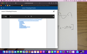 Safari File Edit View History
×
V
Page
M
Lesson 10 Reading & Practice
1 of 1 >
O
Bookmarks Window
■
Help
C Solved: Chapter 16.6 Problem 9P Solution | Applied Physics 11th Edition | Chegg.com
elearning.kctcs.edu
Lesson 10 Reading & Practice
Wave Number
■ Period
A traveling wave is described by the equation (x,t)=1.2 cm sin 27 (
where x is in meters and t is in seconds. Find the following quantities:
Amplitude
Wavelength
+
Ra
KY
Frequency
Angular Frequency
Speed of propagation of the wave
Direction of the wave
DEC
11
O
O
5
0.3
A
tv
A
9
whi
=%
A
((.
Fx-2π ft
Ơ
A
Sun Dec 11 9:09 PM