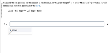 Macmillan Learning
Calculate the cell potential for the reaction as written at 25.00 °C, given that [Zn²+] = 0.823 M and [Sn²+] = 0.0190 M. Use
the standard reduction potentials in this table.
Zn(s) + Sn² (aq) = Zn²+(aq) + Sn(s)
E =
x10
TOOLS
V