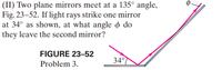 (II) Two plane mirrors meet at a 135° angle,
Fig. 23–52. If light rays strike one mirror
at 34° as shown, at what angle o do
they leave the second mirror?
FIGURE 23-52
34°
Problem 3.
