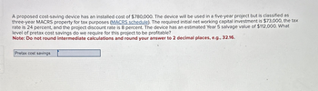 A proposed cost-saving device has an installed cost of $780,000. The device will be used in a five-year project but is classified as
three-year MACRS property for tax purposes (MACRS schedule). The required initial net working capital investment is $73,000, the tax
rate is 24 percent, and the project discount rate is 8 percent. The device has an estimated Year 5 salvage value of $112,000. What
level of pretax cost savings do we require for this project to be profitable?
Note: Do not round intermediate calculations and round your answer to 2 decimal places, e.g., 32.16.
Pretax cost savings