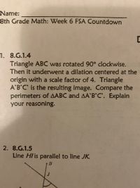 Name:
8th Grade Math: Week 6 FSA Countdown
1. 8.G.1.4
Triangle ABC was rotated 90° clockwise.
Then it underwent a dilation centered at the
origin with a scale factor of 4. Triangle
A'B'C is the resulting image. Compare the
perimeters of AABC and AA'B'C. Explain
your reasoning.
2. 8.G.1.5
Line Hl is parallel to line JK.
