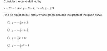 Consider the curve defined by
X =
= 2t - 1 and y = 2-t, for -5 ≤ t ≤ 3.
Find an equation in x and y whose graph includes the graph of the given curve.
Oy= -x+2
○ y = − 1/x+
Oy=¹/√x+8
Oy=x²-1