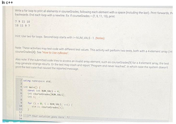 In c++
Write a for loop to print all elements in courseGrades, following each element with a space (including the last). Print forwards, th
backwards End each loop with a newline. Ex If courseGrades (7, 9, 11, 10), print:
7 9 11 10
10 11 9 7
Hint Use two for loops. Second loop starts with i=NUM VALS-1. (Notes)
Note: These activities may test code with different test values. This activity will perform two tests, both with a 4-element array (int
courseGrades(4) See 'How to Use zyBooks
Also note: If the submitted code tries to access an invalid array element, such as courseGrades[9] for a 4-element array, the test
may generate strange results. Or the test may crash and report "Program end never reached", in which case the system doesn't
print the test case that caused the reported message
32344345730rity?
2 using namespace std;
3
4 int main() {
5
6
7
8
9
10
11
12
13
14
const int NUM VALS-4;
int courseGrades [NUM VALS];
int i;
for (i = 0; i <NUM VALS; ++) {
cin>> courseGrades[1];
}
y Your solution goes here Y