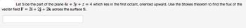 Let S be the part of the plane 4x + 3y + z = 4 which lies in the first octant, oriented upward. Use the Stokes theorem to find the flux of the
vector field F = 2i +2j + 2k across the surface S.