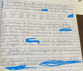 Observation from the first 25 days of the Year!
Show that the following hamber of pedestrians
used a particular Crossi on each day
132
H3 97
78 62 101 84 32 99.7133
66
(25) E
25
105 91 31
GILD
76887
24 Hind
a) Construct
a frequency au borbubrun for thes
daba
using a lower timct for the first Class
of IS and a class width of 20.--
the class Cimets, boundaries, midpoints, lal
frequencies and Commulative frequencies.
6 Greate a
: relative frequency
Polygon of the number of pedestrians
c)
Greabe
of pedestrian ercentage ogive of number
1
d. Calculate the aproximate value of the
Both percentile
mil
A