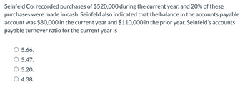 Seinfeld Co. recorded purchases of $520,000 during the current year, and 20% of these
purchases were made in cash. Seinfeld also indicated that the balance in the accounts payable
account was $80,000 in the current year and $110,000 in the prior year. Seinfeld's accounts
payable turnover ratio for the current year is
5.66.
5.47.
5.20.
4.38.