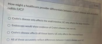 How might a healthcare provider differentiate between Crohn's disease and ulcerative
colitis (UC)?
Crohn's disease only affects the small intestine; UC only affects the large intestine.
O Endoscopy would show evidence of Crohn's disease, but not UC.
Crohn's disease affects all tissue layers; UC only affects the mucosal layer.
All of these accurately reflect differences between Crohn's disease and UC
1 pts