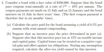 4. Consider a bond with a face value of $100,000. Suppose that the bond
=
pays coupons semi-annually at a rate of i(2) 10% per annum. The
coupon payments are made on 15 July and on 15 January and the bond
matures on 15 July in three years' time. (The first coupon payment is
therefore due in six months' time).
(a) Calculate the price paid for the bond assuming a yield of 8.5% per
annum with semi-annual compounding.
(b) Suppose that an investor pays the price determined in part (a).
Suppose also that this investor pays tax at 15% on taxable income
and capital gains. Capital losses can be treated as a negative capi-
tal gain and offset against tax obligations. Stating any assumption
required, calculate the after-tax yield earned by this investor.