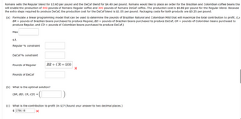 Romans sells the Regular blend for $3.60 per pound and the DeCaf blend for $4.40 per pound. Romans would like to place an order for the Brazilian and Colombian coffee beans tha
will enable the production of 800 pounds of Romans Regular coffee and 300 pounds of Romans DeCaf coffee. The production cost is $0.80 per pound for the Regular blend. Because
the extra steps required to produce DeCaf, the production cost for the DeCaf blend is $1.05 per pound. Packaging costs for both products are $0.25 per pound.
(a) Formulate a linear programming model that can be used to determine the pounds of Brazilian Natural and Colombian Mild that will maximize the total contribution to profit. (Le
BR =
pounds of Brazilian beans purchased to produce Regular, BD = pounds of Brazilian beans purchased to produce DeCaf, CR = pounds of Colombian beans purchased to
produce Regular, and CD pounds of Colombian beans purchased to produce DeCaf.)
Max
s.t.
Regular % constraint
DeCaf % constraint
Pounds of Regular
Pounds of DeCaf
=
BR+CR= 900
(b) What is the optimal solution?
(BR, BD, CR, CD) :
=
(c) What is the contribution to profit (in $)? (Round your answer to two decimal places.)
$2786.18
X