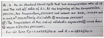 Q-4 An air standard Diesel cycle that has acompression ratio of 18
and the cut off ratio of 2.1. At the beginning of the compression
Process, the temperature, pressure and volume are 300k, lookpa and
0.005m³ respectively. Calculate ①maximum pressure
The temperature at the end of adiabatic expansion 3 work
mean effective pressure.
For air take Cp = 1.0035 kj/kg.k and R = 0.287 Ki/kg k
done