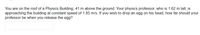 You are on the roof of a Physics Building, 41 m above the ground. Your physics professor, who is 1.62 m tall, is
approaching the building at constant speed of 1.85 m/s. If you wish to drop an egg on his head, how far should your
professor be when you release the egg?
