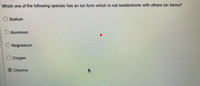 Which one of the following species has an ion form which is not isoelectronic with others ion forms?
O Sodium
O Aluminum
O Magnesium
Oxygen
O Chiorine
