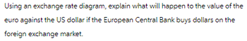 Using an exchange rate diagram, explain what will happen to the value of the
euro against the US dollar if the European Central Bank buys dollars on the
foreign exchange market.