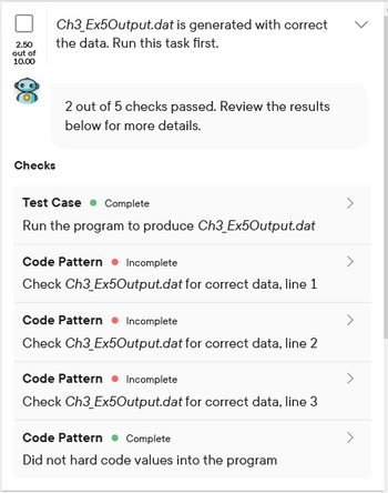 2.50
out of
10.00
Ch3_Ex5Output.dat is generated with correct
the data. Run this task first.
Checks
2 out of 5 checks passed. Review the results
below for more details.
Test Case Complete
Run the program to produce Ch3_Ex5Output.dat
Code Pattern. Incomplete
Check Ch3_Ex5Output.dat for correct data, line 1
Code Pattern. Incomplete
Check Ch3 Ex5Output.dat for correct data, line 2
Code Pattern. Incomplete
Check Ch3_Ex5Output.dat for correct data, line 3
Code Pattern Complete
Did not hard code values into the program
