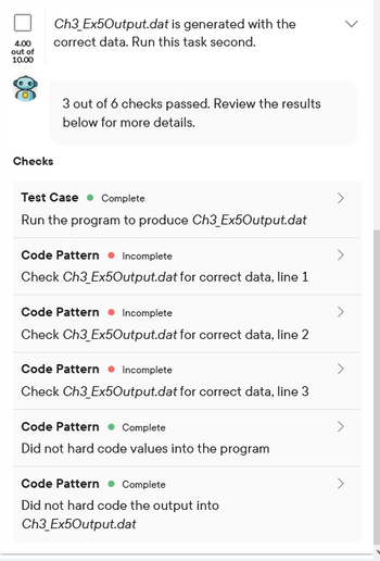 4.00
out of
10.00
Ch3_Ex5Output.dat
correct data. Run this task second.
is generated with the
Checks
3 out of 6 checks passed. Review the results
below for more details.
Test Case Complete
Run the program to produce Ch3_Ex5Output.dat
Code Pattern Incomplete
Check Ch3_Ex5Output.dat for correct data, line 1
Code Pattern Incomplete
Check Ch3_Ex5Output.dat for correct data, line 2
Code Pattern Incomplete
Check Ch3_Ex50Output.dat for correct data, line 3
Code Pattern Complete
Did not hard code values into the program
Code Pattern Complete
Did not hard code the output into
Ch3_Ex5Output.dat
>