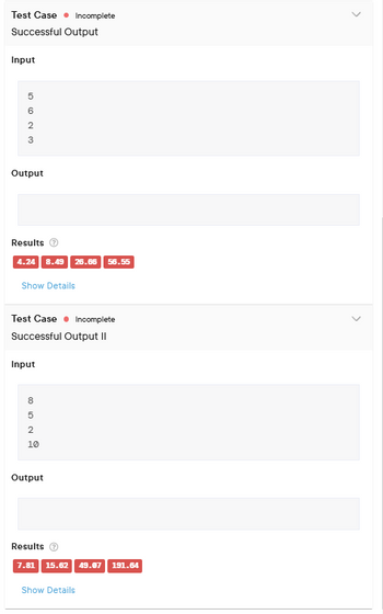 Test Case Incomplete
Successful Output
Input
W NOG
2
Output
Results
4.24 8.49 26.66 56.55
Show Details
Test Case Incomplete
Successful Output II
Input
805029
10
Output
Results
7.81 15.62 49.07 191.64
Show Details