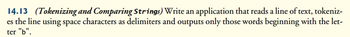 14.13 (Tokenizing and Comparing Strings) Write an application that reads a line of text, tokeniz-
es the line using space characters as delimiters and outputs only those words beginning with the let-
ter "b".