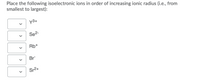 Place the following isoelectronic ions in order of increasing ionic radius (i.e., from
smallest to largest):
y3+
Se2-
Rb+
Br
Sr2+
>
>
>
>
