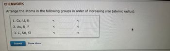 CHEMWORK
Arrange the atoms in the following groups in order of increasing size (atomic radius):
1. Cs, Li, K
2. As, N, F
3. C, Sn, Si
Submit
Show Hints
V V
V