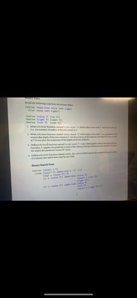 Bmary Trees
Recall the following code from the lecture slides:
(define (make-tree value left right)
(list value left right))
(define (value T) (car T))
(define (right T) (caddr T))
(define (left T)
(cadr T))
1. Write a SCHEME function, named (tree-size T), which takes a tree node, T, and returns the size
(i.e. the number of nodes) of the tree rooted at T.
2. Write a SCHEME function named (tree-depth T) which takes a tree node, T, as a parameter and
returns the depth of the tree rooted at T. For the purpose of this exercise, the depth of a tree rooted
at T is one plus the maximum of the depths of its two children.
3. Define a SCHEMA function named (count-pred P tree) which given a binary tree and predicate
function, P, applies the predicate to each of the values in the tree and returns the number of values
for which the predicate returns #t (true).
4. Define a SCHEME function named count-one-child which returns the number of internal nodes
of a binary tree which have exactly one child.
Binary Search Trees
(define (insert x T)
(cond ((null? T) (make-tree x '() '()))
((eq? x (value T)) T)
((< x (value T)) (make-tree (value T)
(right T)))
(insert x (left T))
((> x (value T)) (make-tree (value T)
(left T)
(insert x (right T))))))
