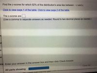 Find the z-scores for which 92% of the distribution's area lies between -z and z.
Click to view page 1 of the table. Click to view page 2 of the table.
The z-scores are
(Use a comma to separate answers as needed. Round to two decimal places as needed.)
ur
SS
prai Enter your answer in the answer box and then click Check Answer.
Clear All
All parts showing
reUcx Jcan 2021-0....pur
