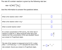 The rate of a certain reaction is given by the following rate law:
['o], [ON]*=
Use this information to answer the questions below.
What is the reaction order in NO?
What is the reaction order in 02?
What is overall reaction order?
At a certain concentration of NO and 02, the initial rate of
reaction is 0.830 M / s. What would the initial rate of the
M
reaction be if the concentration of NO were doubled? Round
S
your answer to 3 significant digits.
The rate of the reaction is measured to be 5.0 M / s when
[NO] = 1.6 M and [O2] = 1.3 M. Calculate the value of the
- 2
k = M
- 1
•s
rate constant. Round your answer to 2 significant digits.
