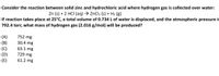 Consider the reaction between solid zinc and hydrochloric acid where hydrogen gas is collected over water:
Zn (s) + 2 HCI (aq) → ZnCl2 (s) + H2 (g)
If reaction takes place at 25°C, a total volume of 0.734 L of water is displaced, and the atmospheric pressure is
792.4 torr, what mass of hydrogen gas (2.016 g/mol) will be produced?
752 mg
(A)
(B)
(C)
(D)
30.4 mg
63.1 mg
729 mg
61.2 mg
