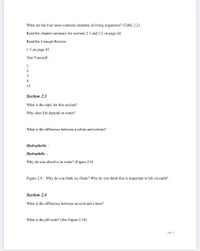 What are the four most common elements in living organisms? (Table 2.2)
Read the chapter summary for sections 2.1 and 2.2 on page 44.
Read the Concept Review:
1-5 on page 45.
Test Yourself:
1.
2.
3.
4.
15.
Section 2.3
What is the topic for this section?
Why does life depend on water?
What is the difference between a solute and solvent?
Hydrophobic –
Hydrophilic –
Why do ions dissolve in water? (Figure 2.8)
Figure 2.9 – Why do you think ice floats? Why do you think this is important to life on earth?
Section 2.4
What is the difference between an acid and a base?
What is the pH scale? (See Figure 2.10)
pg. 4
