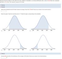 Suppose that the distance of fly balls hit to the outfield (in baseball) is normally distributed with a mean of 242 feet and a standard
deviation of 60 feet. We randomly sample 49 fly balls.
O Part (a)
O Part (b)
What is the probability that the 49 balls traveled an average of less than 230 feet? (Round your answer to four decimal places.)
Sketch the graph. Scale the horizontal axis for X. Shade the region corresponding to the probability.
220
230
240
250
260
220
230
240
250
260
220
230
240
250
260
220
230
240
250
260
O Part (c)
Find the 60th percentile of the distribution of the average of 49 fly balls. (Round your answer to two decimal places.)
ft
