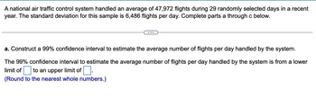 A national air traffic control system handled an average of 47,972 flights during 29 randomly selected days in a recent
year. The standard deviation for this sample is 6,486 flights per day. Complete parts a through c below.
a. Construct a 99% confidence interval to estimate the average number of flights per day handled by the system.
The 99% confidence interval to estimate the average number of flights per day handled by the system is from a lower
limit of ☐ to an upper limit of ☐ .
(Round to the nearest whole numbers.)