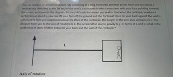 You are riding in an amusement park ride consisting of a long horizontal arm that pivots from one end about a
vertical axis. Attached to the far end of the arm is a container in which you stand with your face pointing towards
the center, as shown in the diagram. As the ride's spin increases, you realize that when the container reaches a
certain linear speed v, you can lift your feet off the ground and the frictional force on your back against the wall is
sufficient to hold you suspended above the floor of the container. The length of the arm-plus-container (i.e. the
distance from you to the axis of rotation) is L. The acceleration due to gravity is g. In terms of L and v, what is the
coefficient of static friction between your back and the wall of the container?
Axis of rotation
L