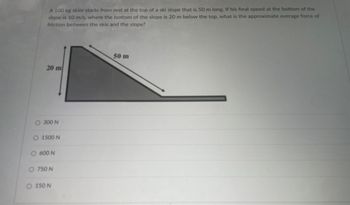 A 100 kg skier starts from rest at the top of a ski slope that is 50 m long. If his final speed at the bottom of the
slope is 10 m/s, where the bottom of the slope is 20 m below the top, what is the approximate average force of
friction between the skis and the slope?
20 m
50 m
O 300 N
O 1500 N
○ 600 N
○ 750 N
O 150 N