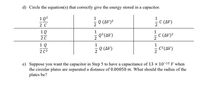 d) Circle the equation(s) that correctly give the energy stored in a capacitor.
1Q2
2 C
1
1
2
5e (AV)?
C (Δ)
2
1Q
1
1
5 Q?(AV)
C (AV)²
2
2 0
1 Q
2 C2
e car)
Q (AV)
- C²(AV)
c°(AV)
e) Suppose you want the capacitor in Step 5 to have a capacitance of 13 x 10-12 F when
the circular plates are separated a distance of 0.00050 m. What should the radius of the
plates be?
