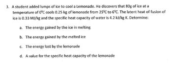 3. A student added lumps of ice to cool a Lemonade. He discovers that 80g of ice at a
temperature of 0°C cools 0.25 kg of lemonade from 25°C to 6°C. The latent heat of fusion of
ice is 0.33 MJ/kg and the specific heat capacity of water is 4.2 kJ/kg K. Determine:
a. The energy gained by the ice in melting
b. The energy gained by the melted ice
c. The energy lost by the lemonade
d. A value for the specific heat capacity of the lemonade