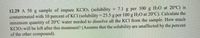 12.29 A 50 g sample of impure KCIO; (solubility
contaminated with 10 percent of KCI (solubility = 25.5 g per 100 g H2O at 20°C). Calculate the
minimum quantity of 20°C water needed to dissolve all the KCI from the sample. How much
KCIO3 will be left after this treatment? (Assume that the solubility are unaffected by the percent
of the other compound).
= 7.1 g per 100 g H20 at 20°C) is
%3D
