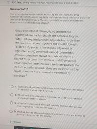 L 5.5.7 Quiz: Writing History: The Past, Present, and Future of Globalization
Question 1 of 10
The excerpt below was produced in 2013 by the U.S. Food and Drug
Administration (FDA), which regulates and monitors food, medicine, and other
products in the United States. This excerpt could be used as evidence to
support which of the following claims?
Global production of FDA-regulated products has
quadrupled over the last decade and continues to grow.
Today, FDA-regulated products originate from more than
150 countries, 130,000 importers and 300,000 foreign
facilities. Fifty percent of fresh fruits, 20 percent of
vegetables, and 80 percent of seafood consumed in
America comes from abroad. Similarly, 40 percent of
finished drugs come from overseas, and 80 percent of
active ingredients manufacturers are located outside the
US. Further, half of all medical devices are imported. The
growth in imports has been rapid and promises to
accelerate.
O A. A globalized economy will be even more important to the United
States in the future than it is today.
O B. The United States imports a huge amount of its food, medicine,
and equipment from abroad.
C. Americans are more likely to eat seafood from another country
than vegetables from another country.
O D. Medical devices produced outside the United States are inferior to
those produced within the country.
E PREVIOUS
