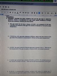 P 1) Pinte X
A ACTIVITY X
EX_FjXNtRGOvhgYzM_rMIZzEwnvfJ17evaEjsK94/edit#
Last edit was 2 minutes ago
11
BIUA
田回▼
1三
ニ=,E▼E
... .. 1.
Calculations
A. Direction: Calculate the given problems and use the gas laws to determine
pressure, volume, or temperature of a gas under certain conditions of change.
Show your solutions. Encirce your final answer.
1. The gas inside the tire has a volume of 20.00 L at a pressure of 5.00 atm.
Calculate the pressure of the gas if its volume is reduced to 10.0 at the same
temperature.
2. If 150.00 mL of N2 gas was collected at 760 torr, what is the new volume of the
gas when the pressure is compressed to 740 torr at the same temperature?
3. At 300 K, the given amount of fluorine gas has a volume of 30.0 L. What will be
the temperature if the gas occupies a volume of 25 L at constant pressure?
4. A certain gas sample has a volume of 40.00 L at 273 K. At constant pressure.
the volume increase to 50 00 L What will be the final temperature of the gas?
5 At 55.00 La compressible container contains 5.00 moles of a certain gas. If
3.00 moles of a gas were added to the container, what will be its final volume?
Il
