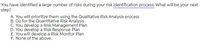 You have identified a large number of risks during your risk identification process. What will be your next
step?
A. You will prioritize them using the Qualitative Risk Analysis process
B. Go for the Quantitative Risk Analysis
C. You develop a Risk Management Plan
D. You develop a Risk Response Plan
E. You will develop a Risk Monitor Plan
F. None of the above.
